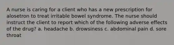 A nurse is caring for a client who has a new prescription for alosetron to treat irritable bowel syndrome. The nurse should instruct the client to report which of the following adverse effects of the drug? a. headache b. drowsiness c. abdominal pain d. sore throat