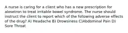 A nurse is caring for a client who has a new prescription for alosetron to treat irritable bowel syndrome. The nurse should instruct the client to report which of the following adverse effects of the drug? A) Headache B) Drowsiness C)Abdominal Pain D) Sore Throat