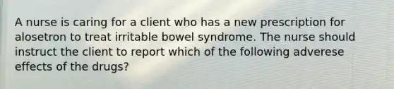 A nurse is caring for a client who has a new prescription for alosetron to treat irritable bowel syndrome. The nurse should instruct the client to report which of the following adverese effects of the drugs?