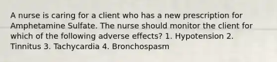 A nurse is caring for a client who has a new prescription for Amphetamine Sulfate. The nurse should monitor the client for which of the following adverse effects? 1. Hypotension 2. Tinnitus 3. Tachycardia 4. Bronchospasm