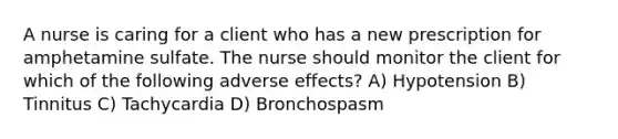 A nurse is caring for a client who has a new prescription for amphetamine sulfate. The nurse should monitor the client for which of the following adverse effects? A) Hypotension B) Tinnitus C) Tachycardia D) Bronchospasm