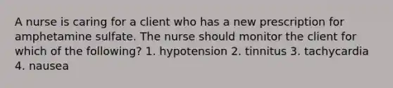 A nurse is caring for a client who has a new prescription for amphetamine sulfate. The nurse should monitor the client for which of the following? 1. hypotension 2. tinnitus 3. tachycardia 4. nausea