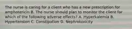 The nurse is caring for a client who has a new prescription for amphotericin B. The nurse should plan to monitor the client for which of the following adverse effects? A. Hyperkalemia B. Hypertension C. Constipation D. Nephrotoxicity