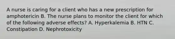 A nurse is caring for a client who has a new prescription for amphotericin B. The nurse plans to monitor the client for which of the following adverse effects? A. Hyperkalemia B. HTN C. Constipation D. Nephrotoxicity