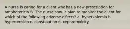 A nurse is caring for a client who has a new prescription for amphotericin B. The nurse should plan to monitor the client for which of the following adverse effects? a. hyperkalemia b. hypertension c. constipation d. nephrotoxicity