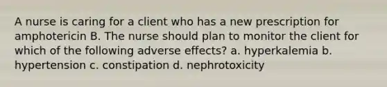 A nurse is caring for a client who has a new prescription for amphotericin B. The nurse should plan to monitor the client for which of the following adverse effects? a. hyperkalemia b. hypertension c. constipation d. nephrotoxicity