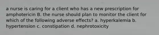 a nurse is caring for a client who has a new prescription for amphotericin B. the nurse should plan to monitor the client for which of the following adverse effects? a. hyperkalemia b. hypertension c. constipation d. nephrotoxicity