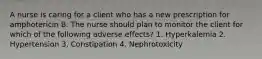 A nurse is caring for a client who has a new prescription for amphotericin B. The nurse should plan to monitor the client for which of the following adverse effects? 1. Hyperkalemia 2. Hypertension 3. Constipation 4. Nephrotoxicity
