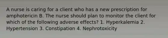 A nurse is caring for a client who has a new prescription for amphotericin B. The nurse should plan to monitor the client for which of the following adverse effects? 1. Hyperkalemia 2. Hypertension 3. Constipation 4. Nephrotoxicity