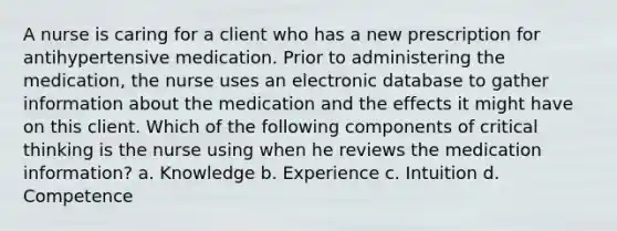 A nurse is caring for a client who has a new prescription for antihypertensive medication. Prior to administering the medication, the nurse uses an electronic database to gather information about the medication and the effects it might have on this client. Which of the following components of critical thinking is the nurse using when he reviews the medication information? a. Knowledge b. Experience c. Intuition d. Competence