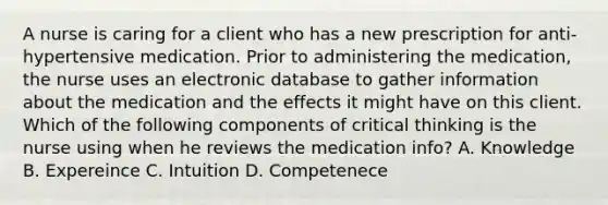 A nurse is caring for a client who has a new prescription for anti-hypertensive medication. Prior to administering the medication, the nurse uses an electronic database to gather information about the medication and the effects it might have on this client. Which of the following components of critical thinking is the nurse using when he reviews the medication info? A. Knowledge B. Expereince C. Intuition D. Competenece