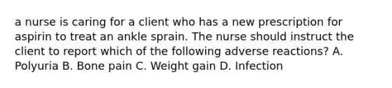 a nurse is caring for a client who has a new prescription for aspirin to treat an ankle sprain. The nurse should instruct the client to report which of the following adverse reactions? A. Polyuria B. Bone pain C. Weight gain D. Infection