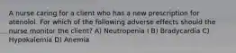 A nurse caring for a client who has a new prescription for atenolol. For which of the following adverse effects should the nurse monitor the client? A) Neutropenia I B) Bradycardia C) Hypokalemia D) Anemia