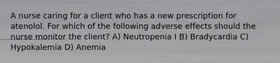 A nurse caring for a client who has a new prescription for atenolol. For which of the following adverse effects should the nurse monitor the client? A) Neutropenia I B) Bradycardia C) Hypokalemia D) Anemia