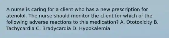 A nurse is caring for a client who has a new prescription for atenolol. The nurse should monitor the client for which of the following adverse reactions to this medication? A. Ototoxicity B. Tachycardia C. Bradycardia D. Hypokalemia