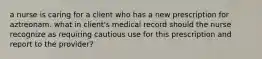 a nurse is caring for a client who has a new prescription for aztreonam. what in client's medical record should the nurse recognize as requiring cautious use for this prescription and report to the provider?