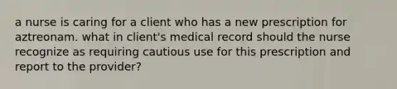 a nurse is caring for a client who has a new prescription for aztreonam. what in client's medical record should the nurse recognize as requiring cautious use for this prescription and report to the provider?