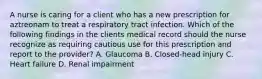 A nurse is caring for a client who has a new prescription for aztreonam to treat a respiratory tract infection. Which of the following findings in the clients medical record should the nurse recognize as requiring cautious use for this prescription and report to the provider? A. Glaucoma B. Closed-head injury C. Heart failure D. Renal impairment