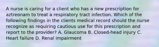 A nurse is caring for a client who has a new prescription for aztreonam to treat a respiratory tract infection. Which of the following findings in the clients medical record should the nurse recognize as requiring cautious use for this prescription and report to the provider? A. Glaucoma B. Closed-head injury C. Heart failure D. Renal impairment