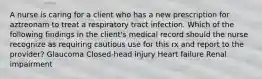 A nurse is caring for a client who has a new prescription for aztreonam to treat a respiratory tract infection. Which of the following findings in the client's medical record should the nurse recognize as requiring cautious use for this rx and report to the provider? Glaucoma Closed-head injury Heart failure Renal impairment