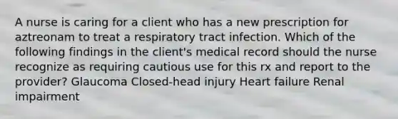 A nurse is caring for a client who has a new prescription for aztreonam to treat a respiratory tract infection. Which of the following findings in the client's medical record should the nurse recognize as requiring cautious use for this rx and report to the provider? Glaucoma Closed-head injury Heart failure Renal impairment