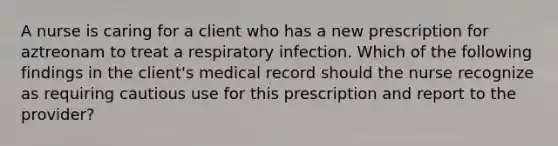 A nurse is caring for a client who has a new prescription for aztreonam to treat a respiratory infection. Which of the following findings in the client's medical record should the nurse recognize as requiring cautious use for this prescription and report to the provider?