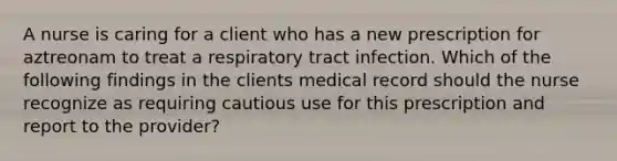 A nurse is caring for a client who has a new prescription for aztreonam to treat a respiratory tract infection. Which of the following findings in the clients medical record should the nurse recognize as requiring cautious use for this prescription and report to the provider?