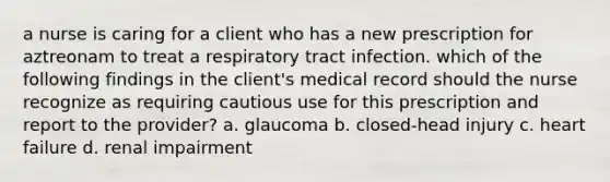 a nurse is caring for a client who has a new prescription for aztreonam to treat a respiratory tract infection. which of the following findings in the client's medical record should the nurse recognize as requiring cautious use for this prescription and report to the provider? a. glaucoma b. closed-head injury c. heart failure d. renal impairment