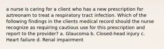 a nurse is caring for a client who has a new prescription for aztreonam to treat a respiratory tract infection. Which of the following findings in the clients medical record should the nurse recognize as requiring cautious use for this prescription and report to the provider? a. Glaucoma b. Closed-head injury c. Heart failure d. Renal impairment