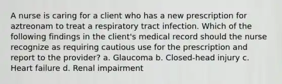 A nurse is caring for a client who has a new prescription for aztreonam to treat a respiratory tract infection. Which of the following findings in the client's medical record should the nurse recognize as requiring cautious use for the prescription and report to the provider? a. Glaucoma b. Closed-head injury c. Heart failure d. Renal impairment