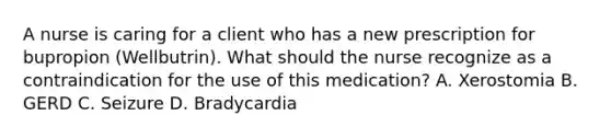 A nurse is caring for a client who has a new prescription for bupropion (Wellbutrin). What should the nurse recognize as a contraindication for the use of this medication? A. Xerostomia B. GERD C. Seizure D. Bradycardia