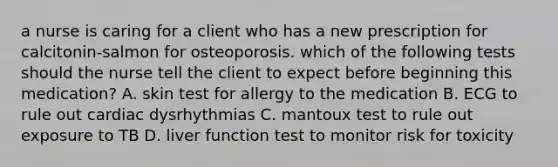 a nurse is caring for a client who has a new prescription for calcitonin-salmon for osteoporosis. which of the following tests should the nurse tell the client to expect before beginning this medication? A. skin test for allergy to the medication B. ECG to rule out cardiac dysrhythmias C. mantoux test to rule out exposure to TB D. liver function test to monitor risk for toxicity