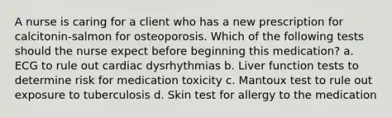 A nurse is caring for a client who has a new prescription for calcitonin-salmon for osteoporosis. Which of the following tests should the nurse expect before beginning this medication? a. ECG to rule out cardiac dysrhythmias b. Liver function tests to determine risk for medication toxicity c. Mantoux test to rule out exposure to tuberculosis d. Skin test for allergy to the medication