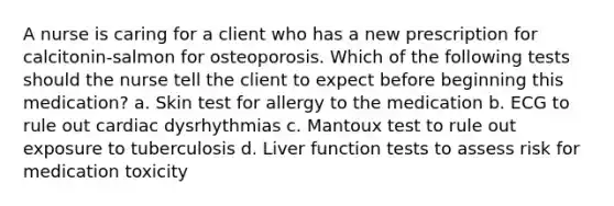 A nurse is caring for a client who has a new prescription for calcitonin‑salmon for osteoporosis. Which of the following tests should the nurse tell the client to expect before beginning this medication? a. Skin test for allergy to the medication b. ECG to rule out cardiac dysrhythmias c. Mantoux test to rule out exposure to tuberculosis d. Liver function tests to assess risk for medication toxicity