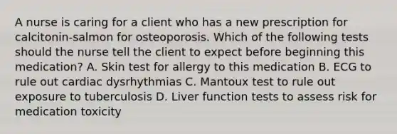 A nurse is caring for a client who has a new prescription for calcitonin-salmon for osteoporosis. Which of the following tests should the nurse tell the client to expect before beginning this medication? A. Skin test for allergy to this medication B. ECG to rule out cardiac dysrhythmias C. Mantoux test to rule out exposure to tuberculosis D. Liver function tests to assess risk for medication toxicity