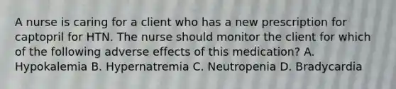 A nurse is caring for a client who has a new prescription for captopril for HTN. The nurse should monitor the client for which of the following adverse effects of this medication? A. Hypokalemia B. Hypernatremia C. Neutropenia D. Bradycardia