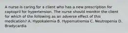 A nurse is caring for a client who has a new prescription for captopril for hypertension. The nurse should monitor the client for which of the following as an adverse effect of this medication? A. Hypokalemia B. Hypernatremia C. Neutropenia D. Bradycardia