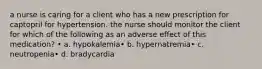 a nurse is caring for a client who has a new prescription for captopril for hypertension. the nurse should monitor the client for which of the following as an adverse effect of this medication? • a. hypokalemia• b. hypernatremia• c. neutropenia• d. bradycardia