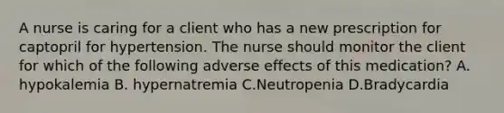 A nurse is caring for a client who has a new prescription for captopril for hypertension. The nurse should monitor the client for which of the following adverse effects of this medication? A. hypokalemia B. hypernatremia C.Neutropenia D.Bradycardia