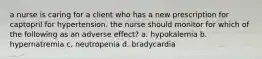 a nurse is caring for a client who has a new prescription for captopril for hypertension. the nurse should monitor for which of the following as an adverse effect? a. hypokalemia b. hypernatremia c. neutropenia d. bradycardia