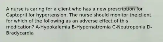 A nurse is caring for a client who has a new prescription for Captopril for hypertension. The nurse should monitor the client for which of the following as an adverse effect of this medication? A-Hypokalemia B-Hypernatremia C-Neutropenia D-Bradycardia