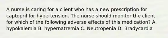 A nurse is caring for a client who has a new prescription for captopril for hypertension. The nurse should monitor the client for which of the following adverse effects of this medication? A. hypokalemia B. hypernatremia C. Neutropenia D. Bradycardia