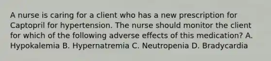 A nurse is caring for a client who has a new prescription for Captopril for hypertension. The nurse should monitor the client for which of the following adverse effects of this medication? A. Hypokalemia B. Hypernatremia C. Neutropenia D. Bradycardia