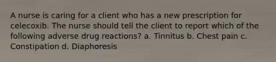 A nurse is caring for a client who has a new prescription for celecoxib. The nurse should tell the client to report which of the following adverse drug reactions? a. Tinnitus b. Chest pain c. Constipation d. Diaphoresis