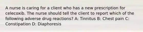 A nurse is caring for a client who has a new prescription for celecoxib. The nurse should tell the client to report which of the following adverse drug reactions? A: Tinnitus B: Chest pain C: Constipation D: Diaphoresis