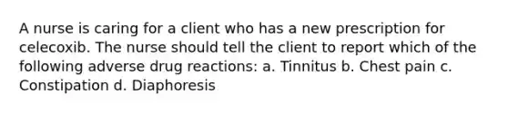 A nurse is caring for a client who has a new prescription for celecoxib. The nurse should tell the client to report which of the following adverse drug reactions: a. Tinnitus b. Chest pain c. Constipation d. Diaphoresis