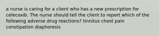 a nurse is caring for a client who has a new prescription for celecoxib. The nurse should tell the client to report which of the following adverse drug reactions? tinnitus chest pain constipation diaphoresis