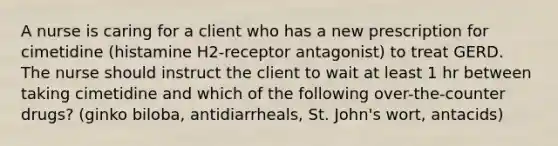 A nurse is caring for a client who has a new prescription for cimetidine (histamine H2-receptor antagonist) to treat GERD. The nurse should instruct the client to wait at least 1 hr between taking cimetidine and which of the following over-the-counter drugs? (ginko biloba, antidiarrheals, St. John's wort, antacids)