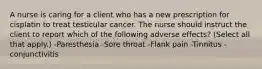 A nurse is caring for a client who has a new prescription for cisplatin to treat testicular cancer. The nurse should instruct the client to report which of the following adverse effects? (Select all that apply.) -Paresthesia -Sore throat -Flank pain -Tinnitus -conjunctivitis