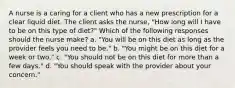 A nurse is a caring for a client who has a new prescription for a clear liquid diet. The client asks the nurse, "How long will I have to be on this type of diet?" Which of the following responses should the nurse make? a. "You will be on this diet as long as the provider feels you need to be." b. "You might be on this diet for a week or two." c. "You should not be on this diet for more than a few days." d. "You should speak with the provider about your concern."